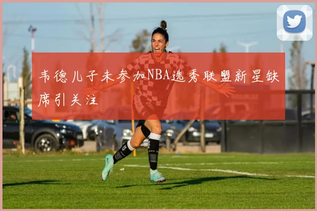 韦德儿子未参加NBA选秀联盟新星缺席引关注