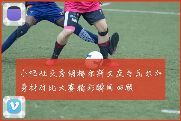 小吧社交秀胡梅尔斯女友与瓦尔加身材对比大赛精彩瞬间回顾