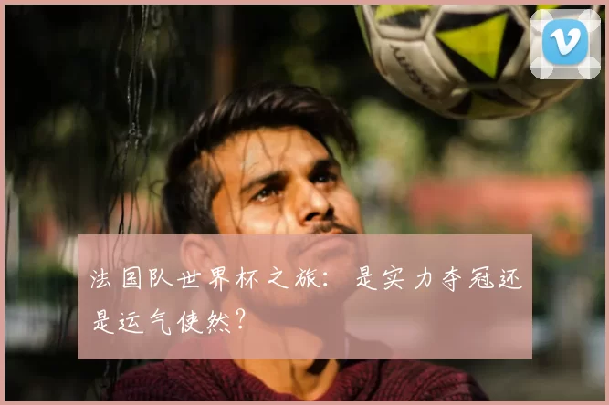 法国队世界杯之旅：是实力夺冠还是运气使然？