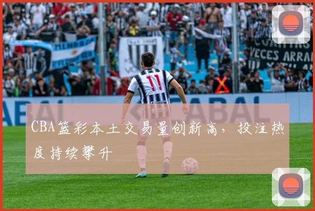 CBA篮彩本土交易量创新高，投注热度持续攀升