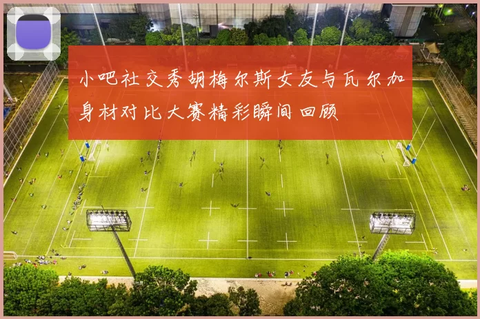 小吧社交秀胡梅尔斯女友与瓦尔加身材对比大赛精彩瞬间回顾