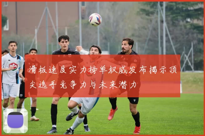 滑板速度实力榜单权威发布揭示顶尖选手竞争力与未来潜力