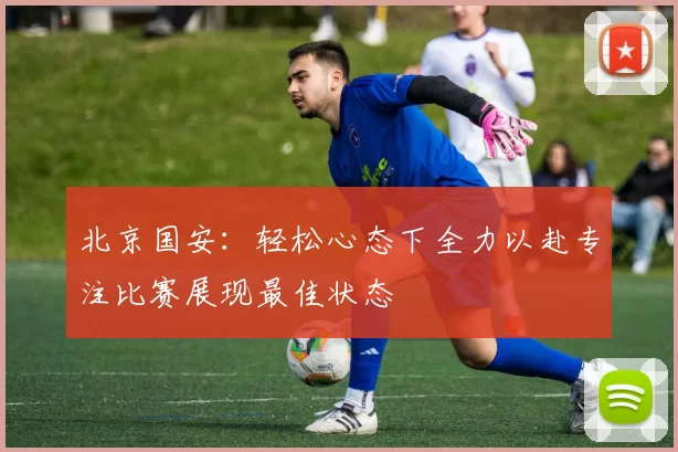 北京国安：轻松心态下全力以赴专注比赛展现最佳状态
