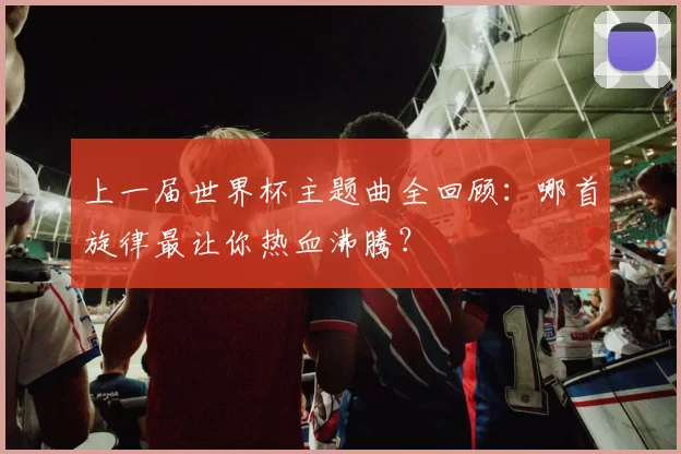 上一届世界杯主题曲全回顾：哪首旋律最让你热血沸腾？