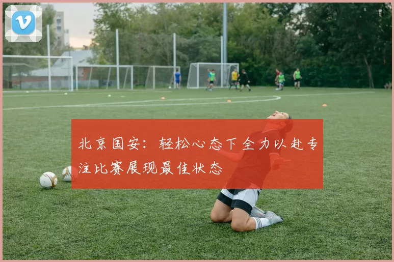 北京国安：轻松心态下全力以赴专注比赛展现最佳状态