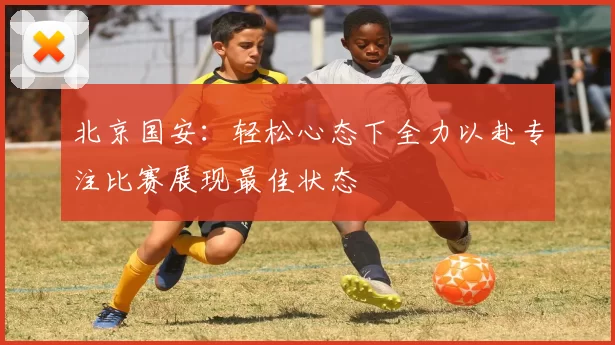北京国安：轻松心态下全力以赴专注比赛展现最佳状态