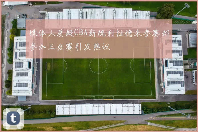 媒体人质疑CBA新规利拉德未参赛却参加三分赛引发热议