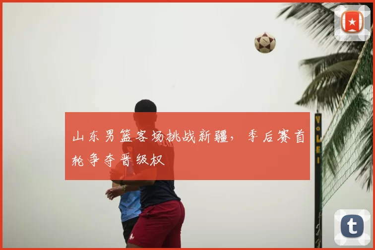 山东男篮客场挑战新疆，季后赛首轮争夺晋级权