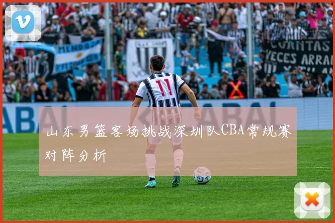 山东男篮客场挑战深圳队CBA常规赛对阵分析