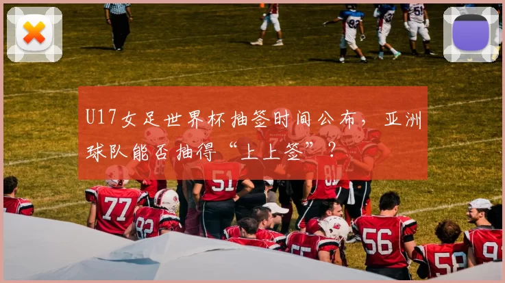 U17女足世界杯抽签时间公布，亚洲球队能否抽得“上上签”？