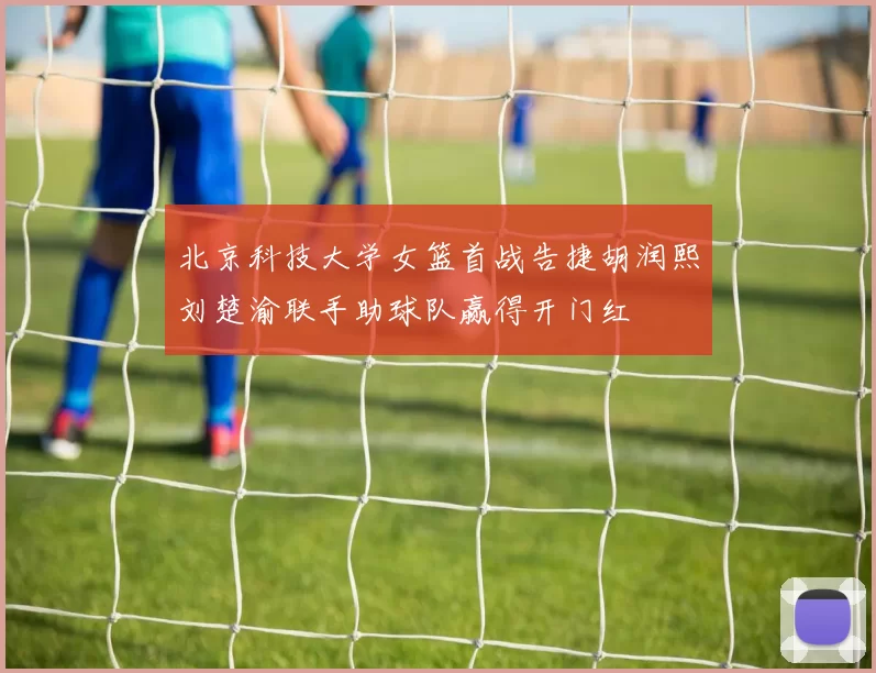 北京科技大学女篮首战告捷胡润熙刘楚渝联手助球队赢得开门红