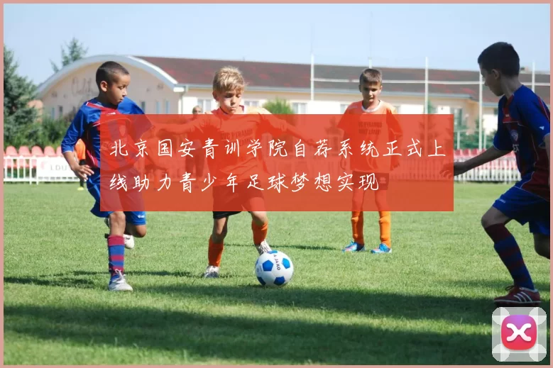 北京国安青训学院自荐系统正式上线助力青少年足球梦想实现