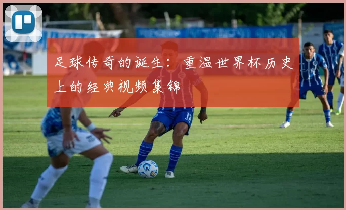 足球传奇的诞生:重温世界杯历史上的经典视频集锦