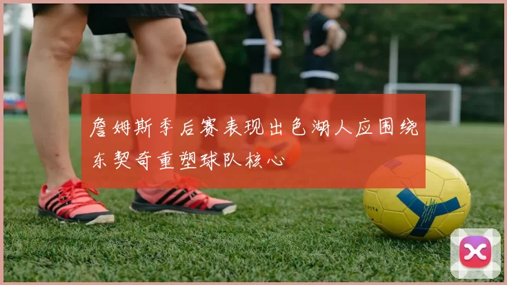 詹姆斯季后赛表现出色湖人应围绕东契奇重塑球队核心