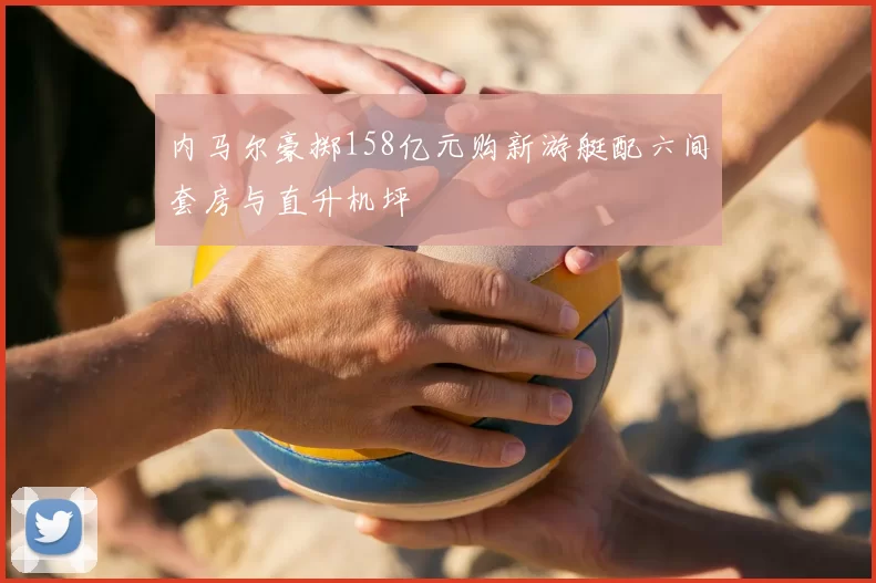 内马尔豪掷158亿元购新游艇配六间套房与直升机坪