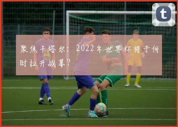 聚焦卡塔尔:2022年世界杯将于何时拉开战幕?