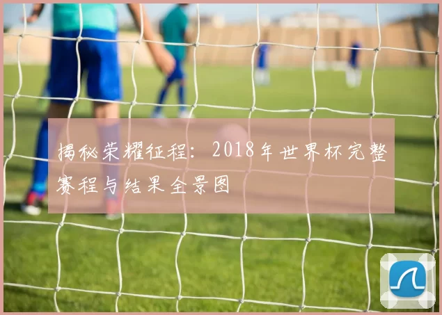 揭秘荣耀征程:2018年世界杯完整赛程与结果全景图