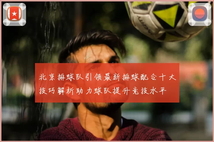 北京排球队引领最新排球配合十大技巧解析助力球队提升竞技水平