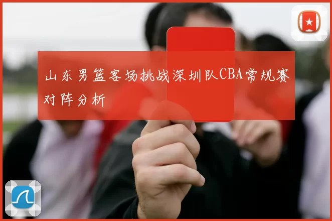 山东男篮客场挑战深圳队CBA常规赛对阵分析