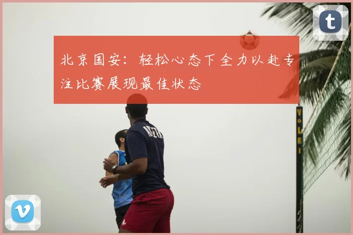北京国安:轻松心态下全力以赴专注比赛展现最佳状态