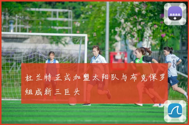 杜兰特正式加盟太阳队与布克保罗组成新三巨头