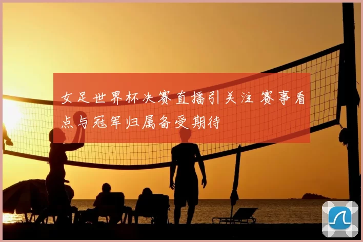 女足世界杯决赛直播引关注 赛事看点与冠军归属备受期待