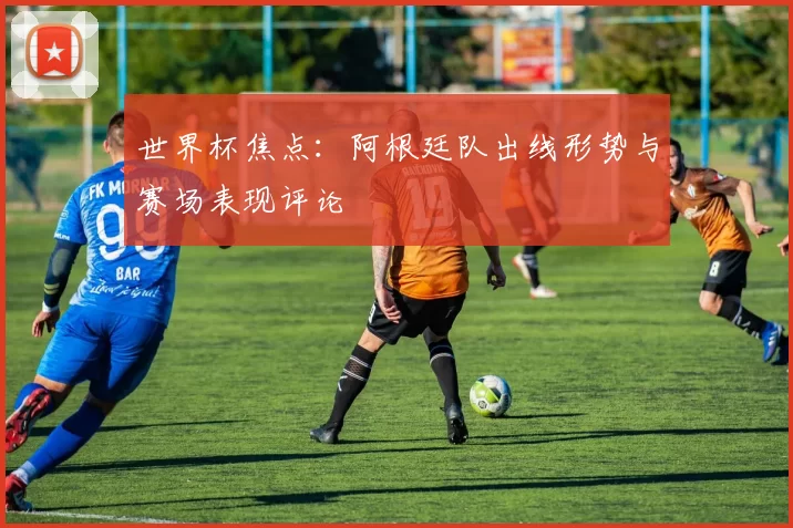 世界杯焦点：阿根廷队出线形势与赛场表现评论