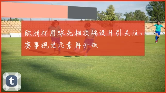 欧洲杯用球亮相顶端设计引关注，赛事视觉元素再升级