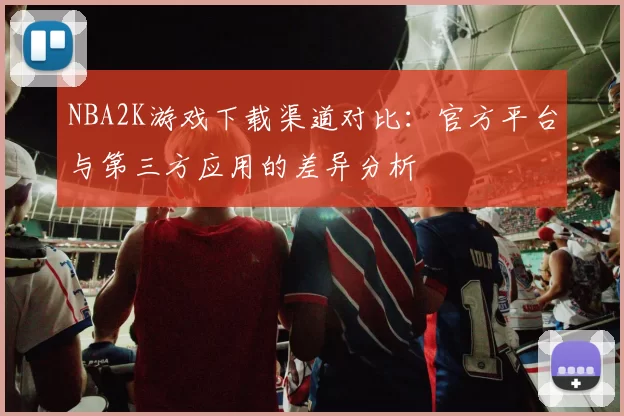 NBA2K游戏下载渠道对比:官方平台与第三方应用的差异分析