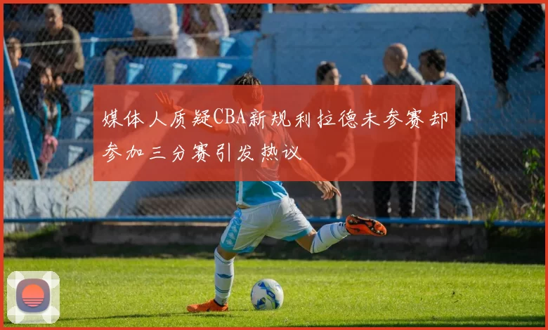 媒体人质疑CBA新规利拉德未参赛却参加三分赛引发热议