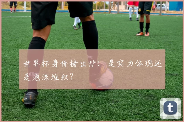 世界杯身价榜出炉：是实力体现还是泡沫堆积？