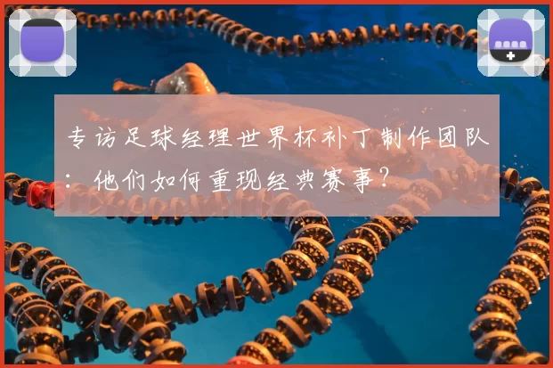 专访足球经理世界杯补丁制作团队：他们如何重现经典赛事？