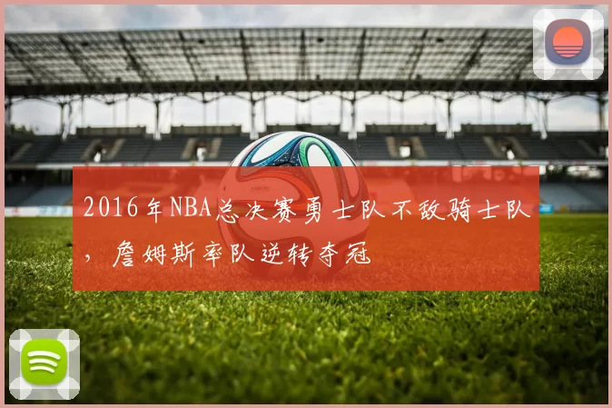 2016年NBA总决赛勇士队不敌骑士队，詹姆斯率队逆转夺冠