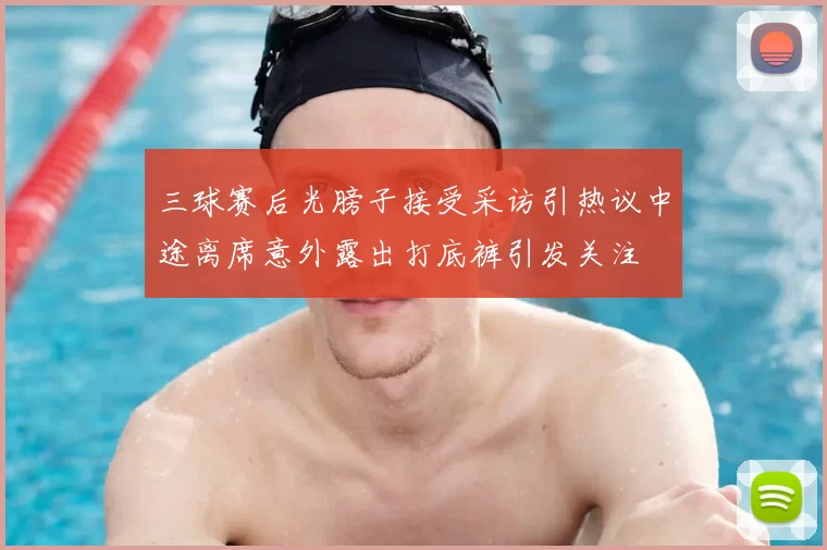 三球赛后光膀子接受采访引热议中途离席意外露出打底裤引发关注