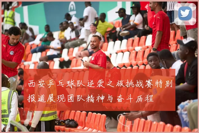 西安乒乓球队逆袭之旅挑战赛特别报道展现团队精神与奋斗历程