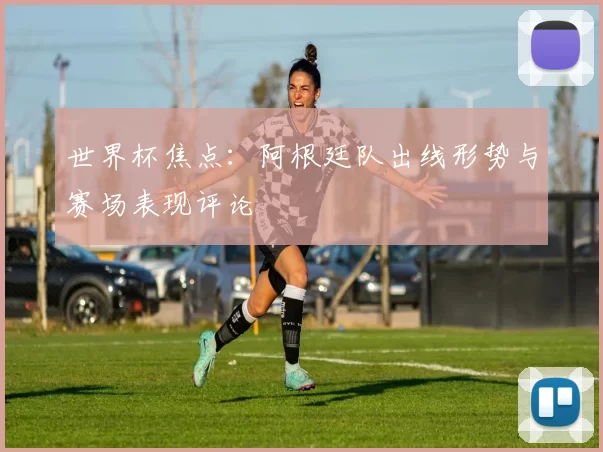 世界杯焦点:阿根廷队出线形势与赛场表现评论