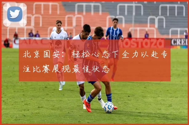 北京国安：轻松心态下全力以赴专注比赛展现最佳状态