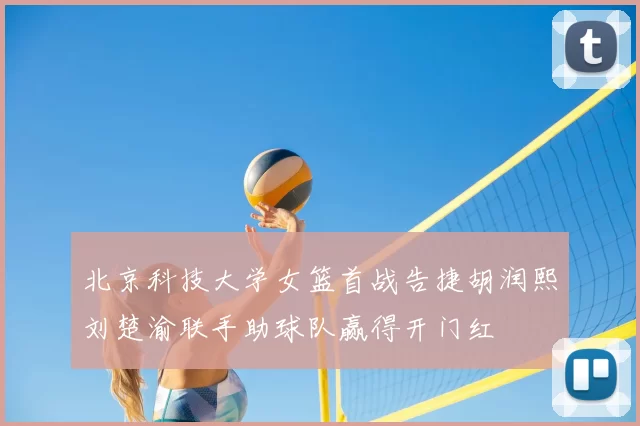 北京科技大学女篮首战告捷胡润熙刘楚渝联手助球队赢得开门红