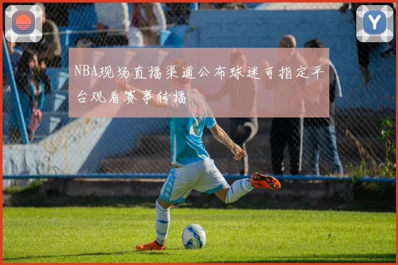 NBA现场直播渠道公布球迷可指定平台观看赛事转播