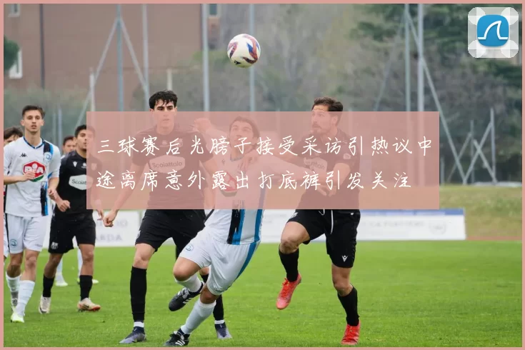 三球赛后光膀子接受采访引热议中途离席意外露出打底裤引发关注