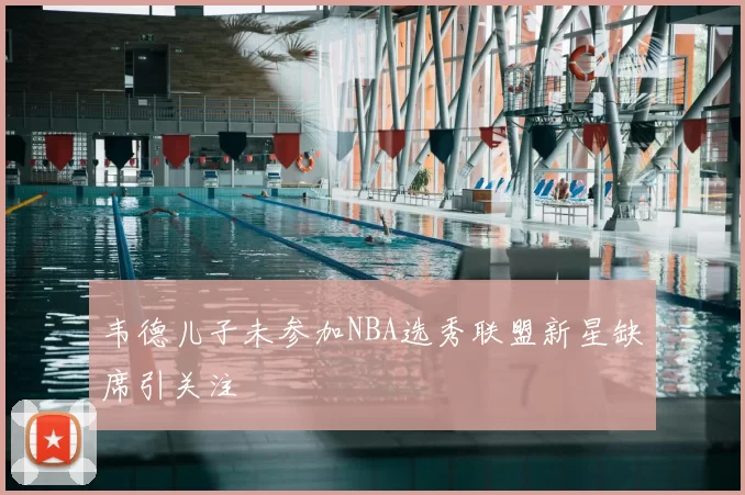 韦德儿子未参加NBA选秀联盟新星缺席引关注