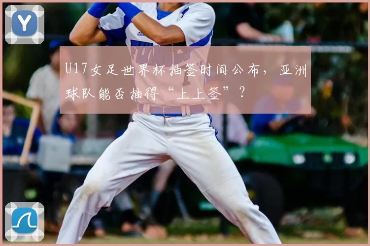 U17女足世界杯抽签时间公布，亚洲球队能否抽得“上上签”？