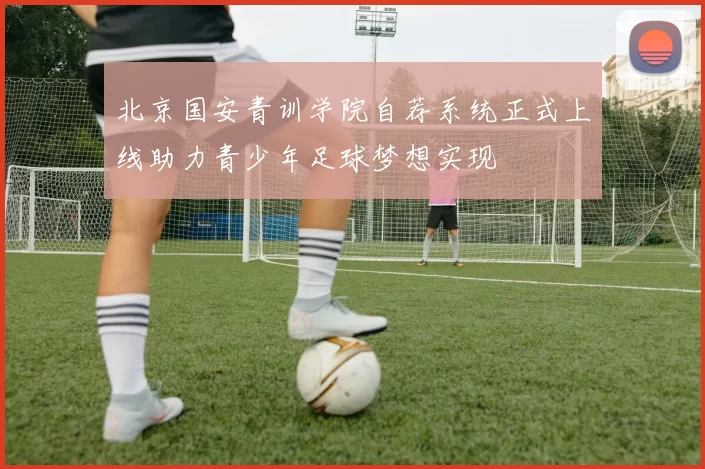 北京国安青训学院自荐系统正式上线助力青少年足球梦想实现